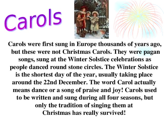 Carols were first sung in Europe thousands of years ago,  but these were not Christmas Carols. They were pagan  songs, sung at the Winter Solstice celebrations as people danced round stone circles. The Winter Solstice is the shortest day of the year, usually taking place around the 22nd December. The word Carol actually means dance or a song of praise and joy! Carols used  to be written and sung during all four seasons, but only the tradition of singing them at Christmas has really survived!