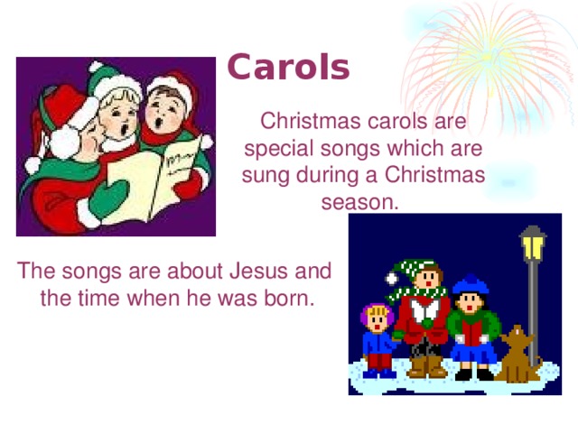Carols  Christmas c arols are special songs which are sung during а Christmas season. The songs are about Jesus and the time when he was born.