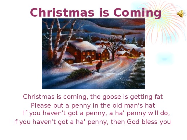 Christmas is Coming   Christmas is coming, the goose is getting fat Please put a penny in the old man's hat  If you haven't got a penny,  a ha' penny will do, If you haven't got a ha' penny,  then God bless you