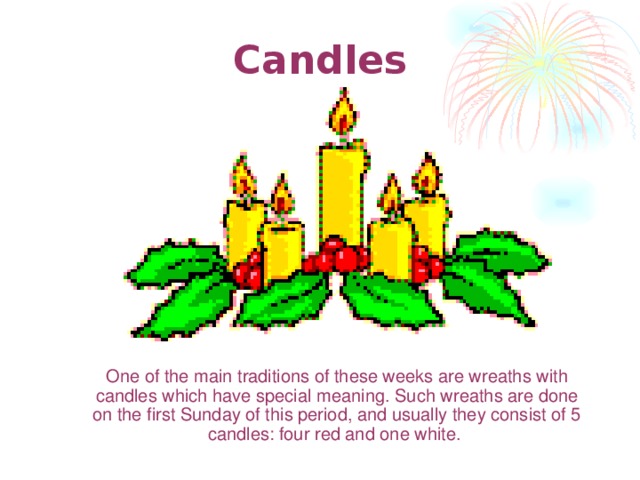 Candles  One of the main traditions of these weeks are wreaths with candles which have special meaning . Such wreaths are done on the first Sunday of this period, and usually they consist of 5 candles: four red and one white.