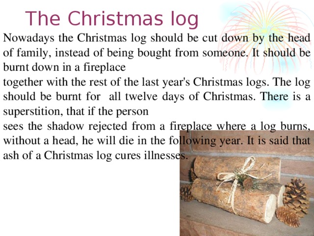 The C hristmas log Nowadays the Christmas log should be cut down by the head of family, instead of being bought from someone. It should be burnt down in a fireplace together with the rest of the last year's Christmas logs. The log should be burnt for all twelve days of Christmas. There is a superstition, that if the person sees the shadow rejected from a fireplace where a log burns, without a head, he will die in the following year. It is said that ash of a Christmas log cures illnesses.