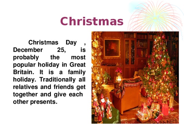 Christmas  Christmas  Day , December 25, is probably the most popular holiday in Great Britain. It is a family holiday. Traditionally all relatives and friends get together and give each other presents.