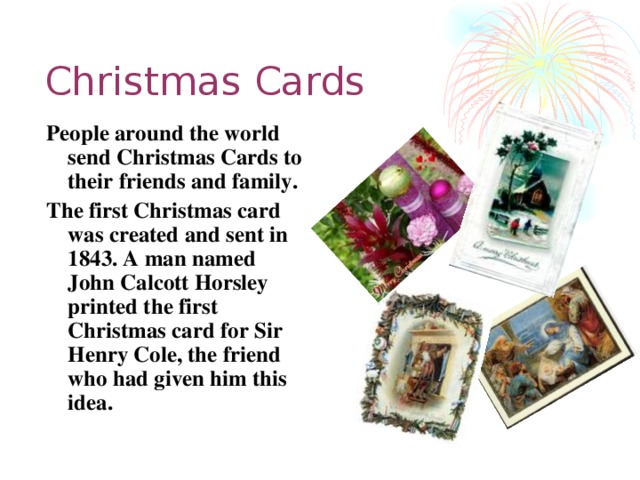 Christmas Cards People around the world send Christmas Cards to their friends and family. The first Christmas card was created and sent in 1843. A man named John Calcott Horsley printed the first Christmas card for Sir Henry Cole, the friend who had given him this idea.