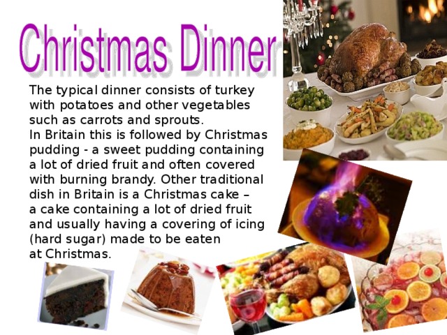 The typical dinner consists of turkey with potatoes and other vegetables such as carrots and sprouts. In Britain this is followed by Christmas pudding - a sweet pudding containing a lot of dried fruit and often covered with burning brandy. Other traditional dish in Britain is a Christmas cake – a cake containing a lot of dried fruit and usually having a covering of icing (hard sugar) made to be eaten at Christmas .