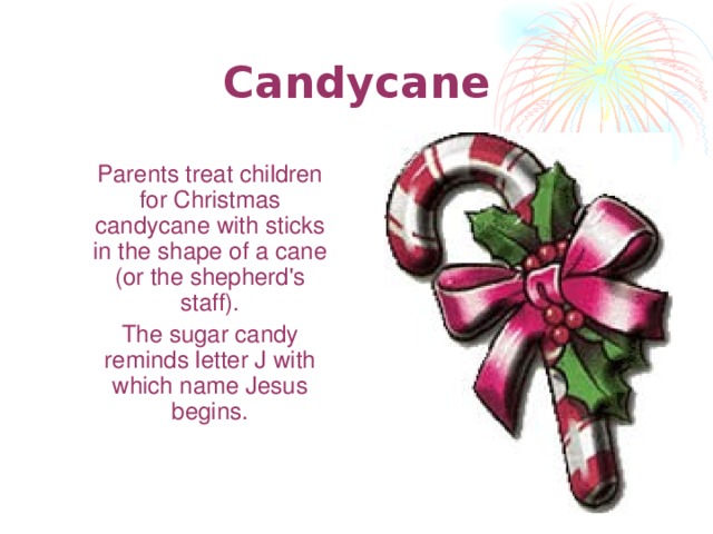 Candy c ane  Parents treat children for Christmas candycane with sticks in the shape of a cane (or the shepherd's staff).  The sugar candy reminds letter J with which name Jesus begins .