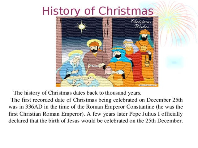 History of Christmas  The history of Christmas dates back to thousand years.  The first recorded date of Christmas being celebrated on December 25th was in 336AD in the time of the Roman Emperor Constantine (he was the first Christian Roman Emperor). A few years later Pope Julius I officially declared that the birth of Jesus would be celebrated on the 25th December.