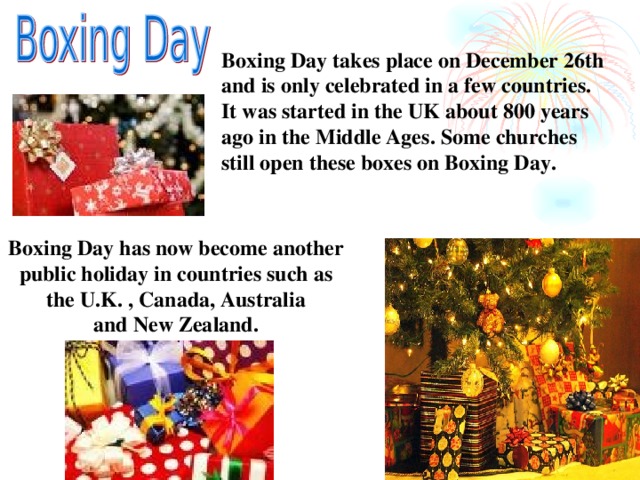 Boxing Day takes place on December 26th and is only celebrated in a few countries. It was started in the UK about 800 years ago in the Middle Ages. Some churches still open these boxes on Boxing Day.  Boxing Day has now become another public holiday in countries such as the U.K. , Canada, Australia and New Zealand.