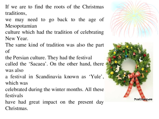If we are to find the roots of the Christmas traditions, we may need to go back to the age of Mesopotamian culture which had the tradition of celebrating New Year. The same kind of tradition was also the part of the Persian culture. They had the festival called the ‘Sacaea’. On the other hand, there was also a festival in Scandinavia known as ‘Yule’, which was celebrated during the winter months. All these festivals have had great impact on the present day Christmas.