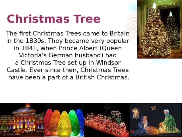 Christmas Tree The first Christmas Trees came to Britain in the 1830s. They became very popular in 1841, when Prince Albert (Queen  Victoria's German husband) had a Christmas Tree set up in Windsor Castle. Ever since then, Christmas Trees have been a part of a British Christmas.
