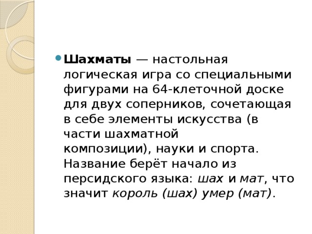 Шахматы  — настольная логическая игра со специальными фигурами на 64-клеточной доске для двух соперников, сочетающая в себе элементы искусства (в части шахматной композиции), науки и спорта. Название берёт начало из персидского языка:  шах  и  мат , что значит  король (шах) умер (мат) .