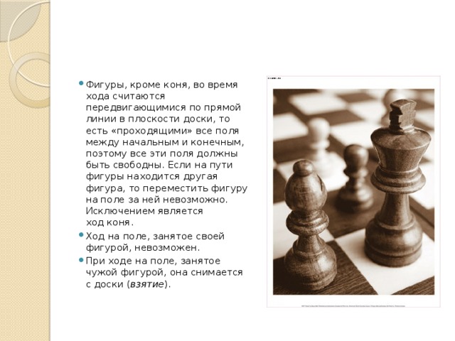 Фигуры, кроме коня, во время хода считаются передвигающимися по прямой линии в плоскости доски, то есть «проходящими» все поля между начальным и конечным, поэтому все эти поля должны быть свободны. Если на пути фигуры находится другая фигура, то переместить фигуру на поле за ней невозможно. Исключением является ход коня. Ход на поле, занятое своей фигурой, невозможен. При ходе на поле, занятое чужой фигурой, она снимается с доски ( взятие ).