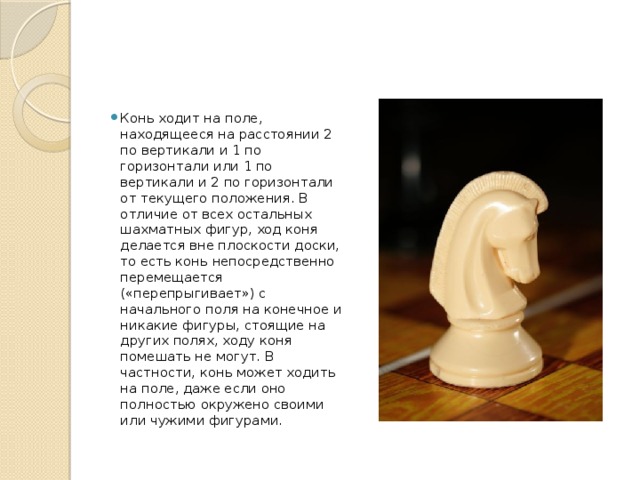 Конь ходит на поле, находящееся на расстоянии 2 по вертикали и 1 по горизонтали или 1 по вертикали и 2 по горизонтали от текущего положения. В отличие от всех остальных шахматных фигур, ход коня делается вне плоскости доски, то есть конь непосредственно перемещается («перепрыгивает») с начального поля на конечное и никакие фигуры, стоящие на других полях, ходу коня помешать не могут. В частности, конь может ходить на поле, даже если оно полностью окружено своими или чужими фигурами.