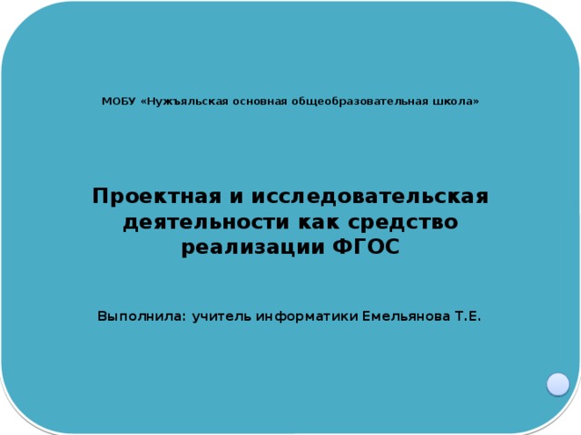 МОБУ «Нужъяльская основная общеобразовательная школа»     Проектная и исследовательская деятельности как средство реализации ФГОС    Выполнила: учитель информатики Емельянова Т.Е.