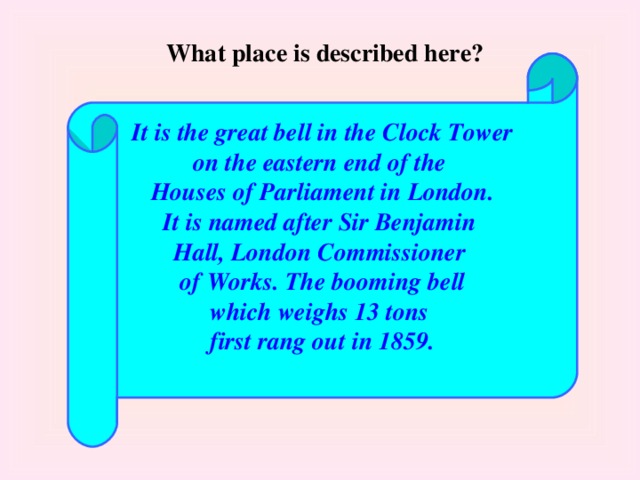 What place is described here?  It is the great bell in the Clock Tower on the eastern end of the Houses of Parliament in London. It is named after Sir Benjamin Hall, London Commissioner of Works. The booming bell which weighs 13 tons first rang out in 1859.