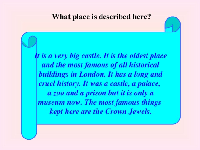 What place is described here?  It is a very big castle. It is the oldest place and the most famous of all historical buildings in London. It has a long and cruel history. It was a castle, a palace, a zoo and a prison but it is only a museum now. The most famous things kept here are the Crown Jewels.