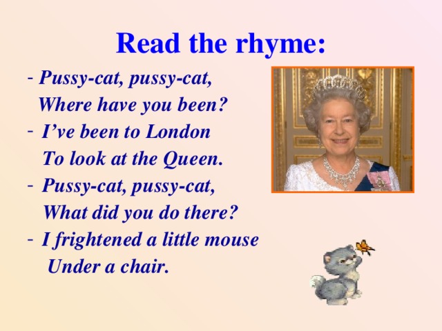 Read the rhyme: - Pussy-cat, pussy-cat,  Where have you been? I’ve been to London  To look at the Queen. Pussy-cat, pussy-cat,  What did you do there? I frightened a little mouse  Under a chair.