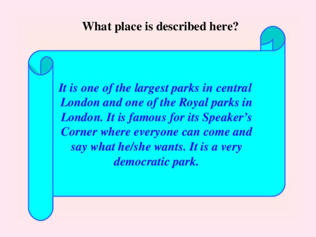 What place is described here? It is one of the largest parks in central London and one of the Royal parks in London. It is famous for its Speaker’s Corner where everyone can come and say what he/she wants. It is a very democratic park.