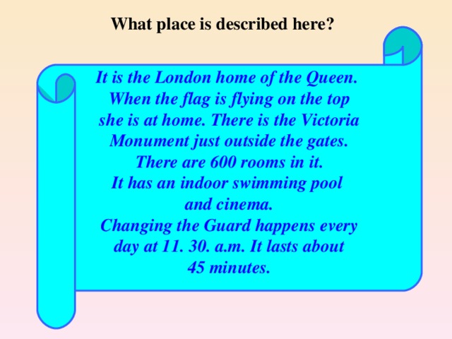 What place is described here? It is the London home of the Queen. When the flag is flying on the top she is at home. There is the Victoria Monument just outside the gates. There are 600 rooms in it. It has an indoor swimming pool and cinema. Changing the Guard happens every day at 11. 30. a.m. It lasts about 45 minutes.