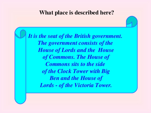 What place is described here? It is the seat of the British government. The government consists of the House of Lords and the House  of Commons. The House of Commons sits to the side of the Clock Tower with Big  Ben and the House of Lords - of the Victoria Tower.