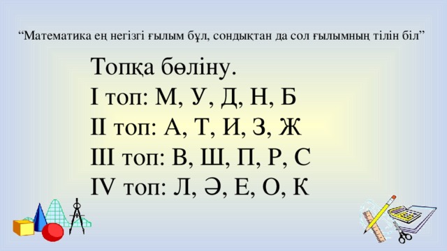 “ Математика ең негізгі ғылым бұл, сондықтан да сол ғылымның тілін біл” Топқа бөліну. І топ: М, У, Д, Н, Б ІІ топ: А, Т, И, З, Ж ІІІ топ: В, Ш, П, Р, С IV топ: Л, Ә, Е, О, К