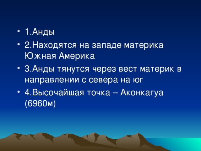 1.Анды 2.Находятся на западе материка Южная Америка 3.Анды тянутся через вест материк в направлении с севера на юг 4.Высочайшая точка – Аконкагуа (6960м)