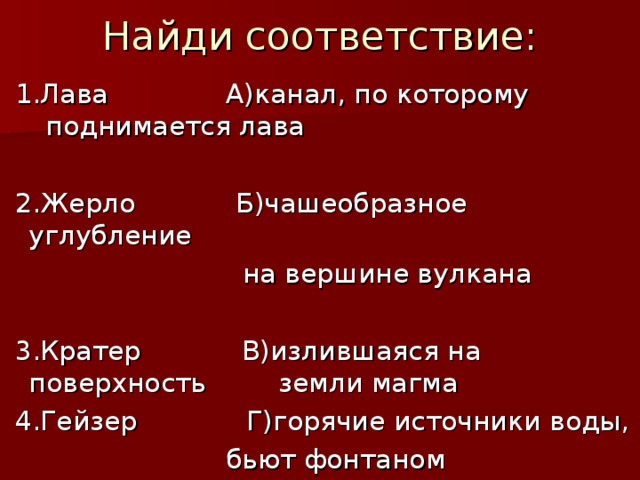 Найди соответствие:  1.Лава А)канал, по которому     поднимается лава  2.Жерло Б)чашеобразное углубление  на вершине вулкана  3.Кратер В)излившаяся на поверхность    земли магма  4.Гейзер Г)горячие источники воды,  бьют фонтаном