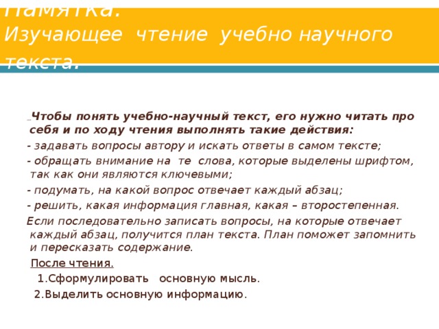 Памятка.  Изучающее чтение учебно­ научного текста .     Упр. 325  Чтобы понять учебно-научный текст, его нужно читать про себя и по ходу чтения выполнять такие действия: - задавать вопросы автору и искать ответы в самом тексте; - обращать внимание на те слова, которые выделены шрифтом, так как они являются ключевыми; - подумать, на какой вопрос отвечает каждый абзац; - решить, какая информация главная, какая – второстепенная. Если последовательно записать вопросы, на которые отвечает каждый абзац, получится план текста. План поможет запомнить и пересказать содержание.   После чтения.  1.Сформулировать основную мысль.  2.Выделить основную информацию.