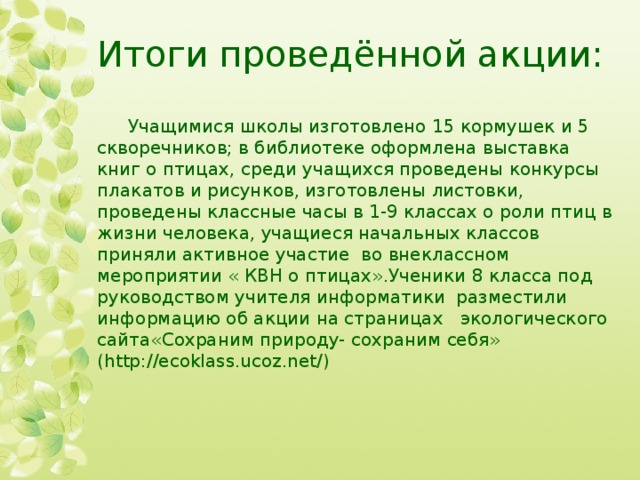 Итоги проведённой акции:  Учащимися школы изготовлено 15 кормушек и 5 скворечников; в библиотеке оформлена выставка книг о птицах, среди учащихся проведены конкурсы плакатов и рисунков, изготовлены листовки, проведены классные часы в 1-9 классах о роли птиц в жизни человека, учащиеся начальных классов приняли активное участие во внеклассном мероприятии « КВН о птицах».Ученики 8 класса под руководством учителя информатики разместили информацию об акции на страницах экологического сайта«Сохраним природу- сохраним себя» (http://ecoklass.ucoz.net/)