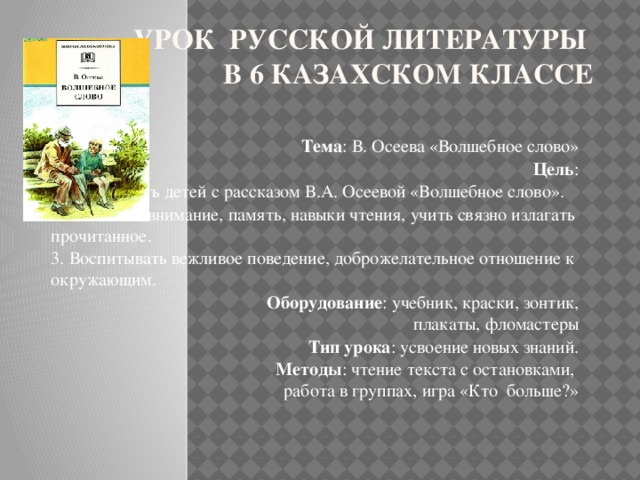 Урок русской литературы  в 6 казахском классе Тема : В. Осеева «Волшебное слово»   Цель : 1. Ознакомить детей с рассказом В.А. Осеевой «Волшебное слово». 2. Развивать внимание, память, навыки чтения, учить связно излагать прочитанное. 3. Воспитывать вежливое поведение, доброжелательное отношение к окружающим.  Оборудование : учебник, краски, зонтик, плакаты, фломастеры  Тип урока : усвоение новых знаний.  Методы : чтение текста с остановками, работа в группах, игра «Кто больше?»  