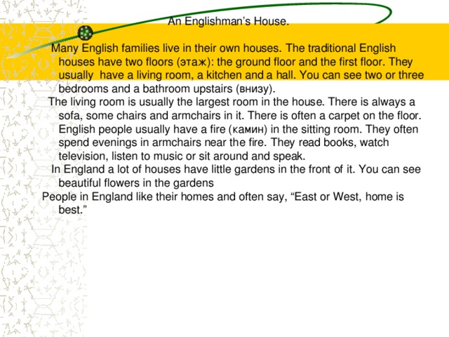                                         An Englishman’s House.     Many English families live in their own houses. The traditional English houses have two floors ( этаж) : the ground floor and the first floor. They usually  have a living room, a kitchen and a hall. You can see two or three bedrooms and a bathroom upstairs ( внизу) .   The living room is usually the largest room in the house. There is always a sofa, some chairs and armchairs in it. There is often a carpet on the floor. English people usually have a fire (камин) in the sitting room. They often spend evenings in armchairs near the fire. They read books, watch television, listen to music or sit around and speak.     In England a lot of houses have little gardens in the front of it. You can see beautiful flowers in the gardens People in England like their homes and often say, “East or West, home is best.”