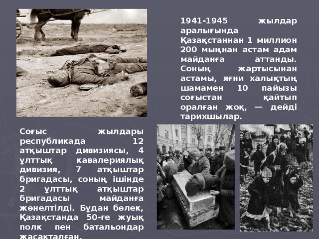 1941-1945 жылдар аралығында Қазақстаннан 1 миллион 200 мыңнан астам адам майданға аттанды. Соның жартысынан астамы, яғни халықтың шамамен 10 пайызы соғыстан қайтып оралған жоқ, — дейді тарихшылар. Соғыс жылдары республикада 12 атқыштар дивизиясы, 4 ұлттық кавалериялық дивизия, 7 атқыштар бригадасы, соның ішінде 2 ұлттық атқыштар бригадасы майданға жөнелтілді. Бұдан бөлек, Қазақстанда 50-ге жуық полк пен батальондар жасақталған.