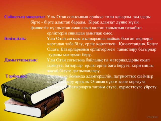 Сабақтың мақсаты:  Ұлы Отан соғысының ерлікке толы қаһарлы жылдары    бірте - бірте алыстап барады. Бірақ адамзат дүние жүзін    фашистік құлдықтан аман алып қалған халықтың ғажайып  ерліктерін ешқашан ұмытпақ емес. Білімділік:  Ұлы Отан соғысы жылдарында шайқас болған жерлерді  картадан таба білу, ерлік көрсеткен. Қазақстандық Кеңес  Одағы Батырларының ерліктерімен  таныстыру батырлар  туралы мағлұмат беру. Дамытушылық: Ұлы Отан соғысына байланысты материалдарды оқып  ізденуге, батырлар ерліктеріне баға беруге, қорытынды  жасай білуге дағдыландыру.  Тәрбиелік: Оқушылар бойында адамгершілік, патриоттық сезімдер  қалыптастыру арқылы Отанын сүюге және қорғауға  тәрбиелеу. Батырларға тағзым етуге, құрметтеуге үйрету.