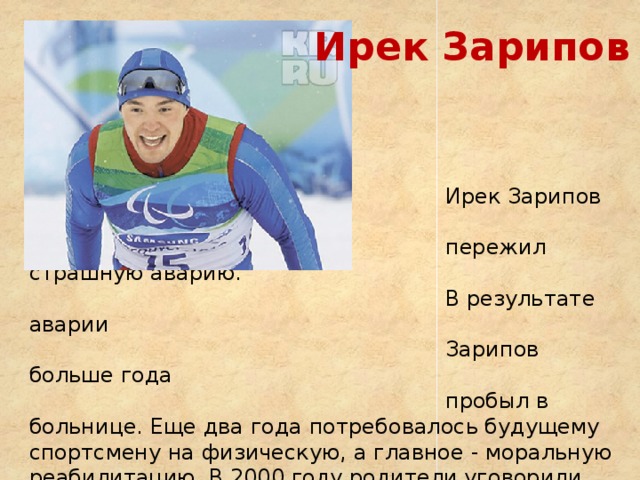 Ирек Зарипов  Четырехкратный  параолимпийский чемпион  Ирек Зарипов в 17лет  пережил страшную аварию.  В результате аварии  Зарипов больше года  пробыл в больнице. Еще два года потребовалось будущему спортсмену на физическую, а главное - моральную реабилитацию. В 2000 году родители уговорили сына заняться спортом. Первым выбором чемпиона стала тяжелая атлетика, затем была легкая. В итоге в 2005 году Зарипов занялся лыжными гонками и уже через полгода выступил на Играх в Турине.