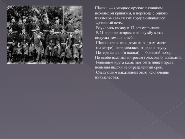 Шашка — холодное оружие с клинком небольшой кривизны, в переводе с одного из языков кавказских горцев означавшее  «длинный нож».  Вручалась казаку в 17 лет стариками.  В 21 год при отправке на службу казак получал темляк к ней.  Шашка хранилась дома на видном месте  (на ковре), передавалась от деда к внуку.  Потеря шашки (и шапки) — большой позор. По особо важным вопросам голосовали шашками.  Решением круга казак мог быть лишён права ношения шашки на определённый срок.  Следующим наказанием было исключение из казачества.