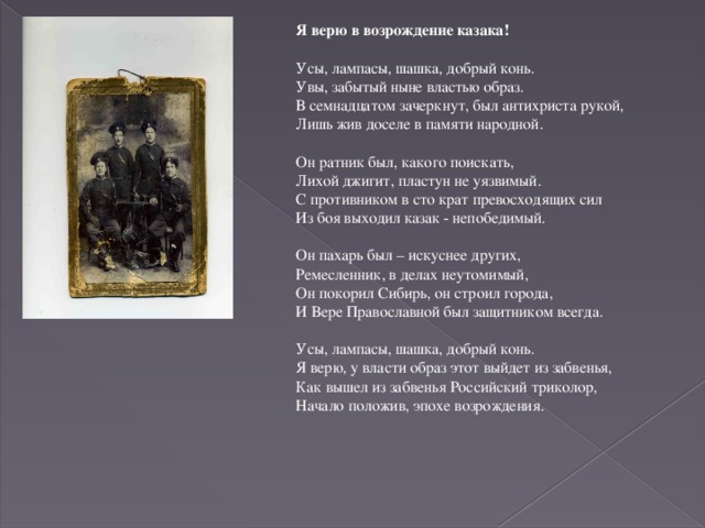 Я верю в возрождение казака!   Усы, лампасы, шашка, добрый конь. Увы, забытый ныне властью образ. В семнадцатом зачеркнут, был антихриста рукой, Лишь жив доселе в памяти народной.   Он ратник был, какого поискать, Лихой джигит, пластун не уязвимый. С противником в сто крат превосходящих сил Из боя выходил казак - непобедимый.   Он пахарь был – искуснее других, Ремесленник, в делах неутомимый, Он покорил Сибирь, он строил города, И Вере Православной был защитником всегда.   Усы, лампасы, шашка, добрый конь. Я верю, у власти образ этот выйдет из забвенья, Как вышел из забвенья Российский триколор, Начало положив, эпохе возрождения.