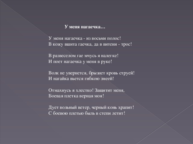 У меня нагаечка… У меня нагаечка - из восьми полос! В кожу вшита гаечка, да в витени - трос!   В развеселом гае мчусь я налегке! И поет нагаечка у меня в руке!   Волк не увернется, брызнет кровь струей! И нагайка вьется гибкою змеей!   Отмахнусь я хлестко! Защитит меня, Боевая плетка верная моя!   Дует вольный ветер, черный конь храпит! С боевою плетью быль в степи летит!