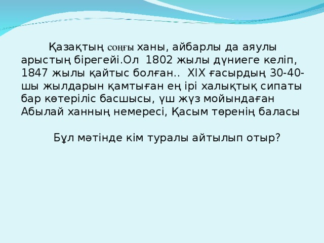 Қазақтың соңғы ханы, айбарлы да аяулы арыстың бірегейі.Ол 1802 жылы дүниеге келіп, 1847 жылы қайтыс болған.. XIX ғасырдың 30-40-шы жылдарын қамтыған ең ірі халықтық сипаты бар көтеріліс басшысы, үш жүз мойындаған Абылай ханның немересі, Қасым төренің баласы  Бұл мәтінде кім туралы айтылып отыр?