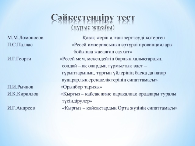 М.М.Ломоносов Қазақ жерін алғаш зерттеуді көтерген П.С.Паллас «Ресей империясының әртүрлі провинциялары  бойынша жасалған саяхат» И.Г.Георги «Ресей мем, мекендейтін барлық халықтардың,  сондай – ақ олардың тұрмыстық әдет –  ғұрыптарының, тұрғын үйлерінің басқа да назар  аударарлық ерекшеліктерінің сипаттамасы» П.И.Рычков «Орынбор тарихы» И.К.Кириллов «Қырғыз – қайсақ және қарақалпақ ордалары туралы  түсіндірулер» И.Г.Андреев «Қырғыз – қайсақтардың Орта жүзінің сипаттамасы»