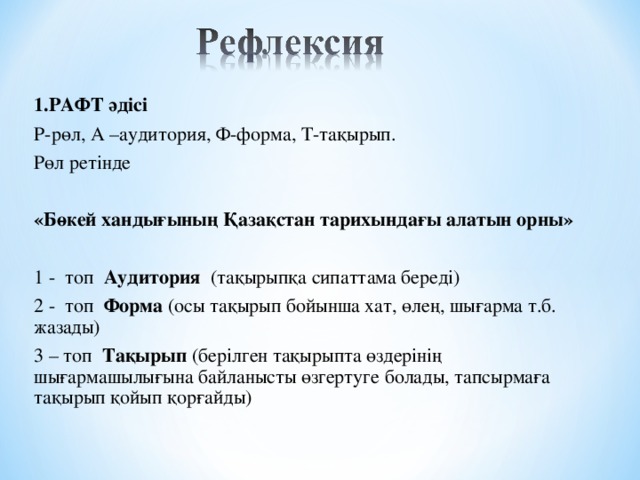 1.РАФТ әдісі Р-рөл, А –аудитория, Ф-форма, Т-тақырып. Рөл ретінде  «Бөкей хандығының Қазақстан тарихындағы алатын орны» 1 - топ Аудитория (тақырыпқа сипаттама береді) 2 - топ Форма (осы тақырып бойынша хат, өлең, шығарма т.б. жазады) 3 – топ Тақырып (берілген тақырыпта өздерінің шығармашылығына байланысты өзгертуге болады, тапсырмаға тақырып қойып қорғайды)