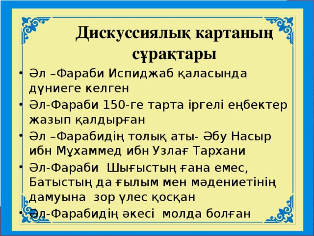 Дискуссиялық картаның сұрақтары Әл –Фараби Испиджаб қаласында дүниеге келген Әл-Фараби 150-ге тарта іргелі еңбектер жазып қалдырған Әл –Фарабидің толық аты- Әбу Насыр ибн Мұхаммед ибн Узлағ Тархани Әл-Фараби Шығыстың ғана емес, Батыстың да ғылым мен мәдениетінің дамуына зор үлес қосқан Әл-Фарабидің әкесі молда болған Дискуссиялық карта