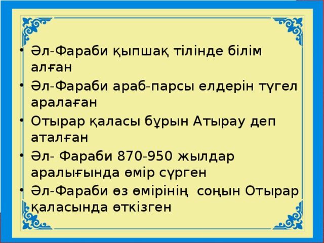 Әл-Фараби қыпшақ тілінде білім алған Әл-Фараби араб-парсы елдерін түгел аралаған Отырар қаласы бұрын Атырау деп аталған Әл- Фараби 870-950 жылдар аралығында өмір сүрген Әл-Фараби өз өмірінің соңын Отырар қаласында өткізген