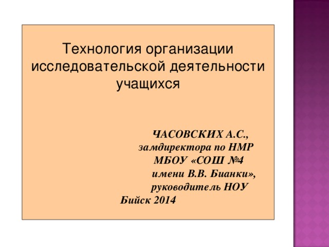Технология организации  исследовательской деятельности учащихся  ЧАСОВСКИХ А.С.,  замдиректора по НМР  МБОУ «СОШ №4  имени В.В. Бианки»,  руководитель НОУ Бийск 2014