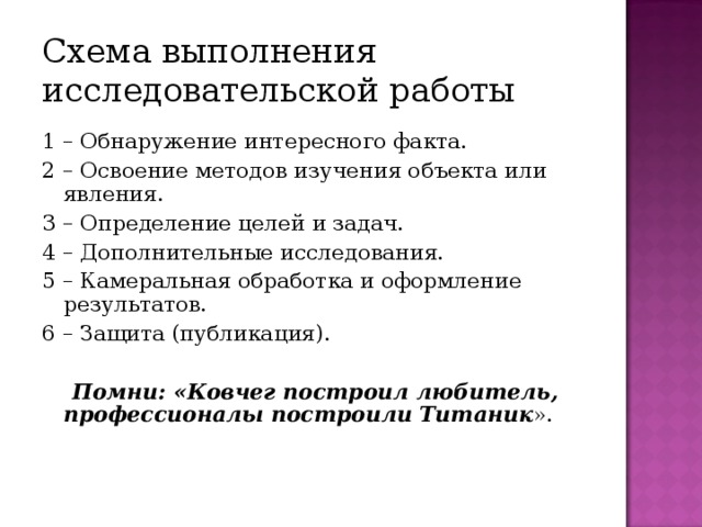 Схема выполнения исследовательской работы 1 – Обнаружение интересного факта. 2 – Освоение методов изучения объекта или явления. 3 – Определение целей и задач. 4 – Дополнительные исследования. 5 – Камеральная обработка и оформление результатов. 6 – Защита (публикация).   Помни: «Ковчег построил любитель, профессионалы построили  Титаник ».