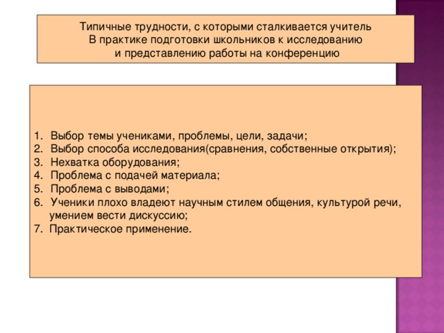Типичные трудности, с которыми сталкивается учитель В практике подготовки школьников к исследованию  и представлению работы на конференцию Выбор темы учениками, проблемы, цели, задачи; Выбор способа исследования(сравнения, собственные открытия); Нехватка оборудования; Проблема с подачей материала; Проблема с выводами; Ученики плохо владеют научным стилем общения, культурой речи,  умением вести дискуссию; 7. Практическое применение.