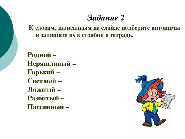 Задание 2 К словам, записанным на слайде подберите антонимы и запишите их в столбик в тетрадь. Родной – Неряшливый – Горький – Светлый – Ложный – Разбитый – Пассивный –