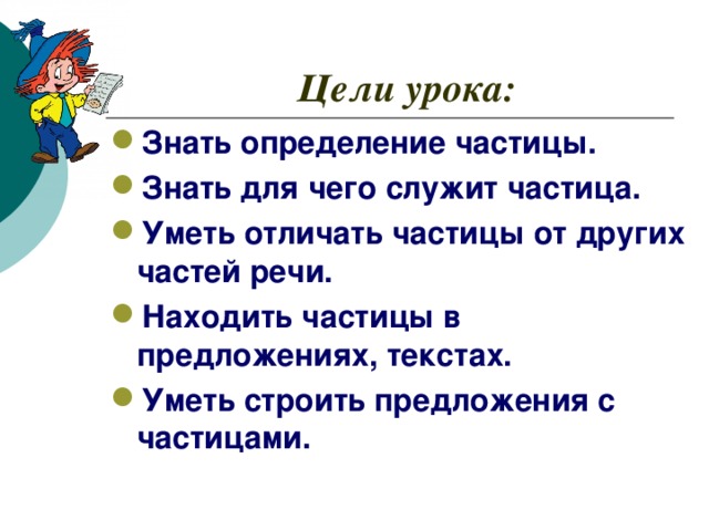 Цели урока: Знать определение частицы. Знать для чего служит частица. Уметь отличать частицы от других частей речи. Находить частицы в предложениях, текстах. Уметь строить предложения с частицами.