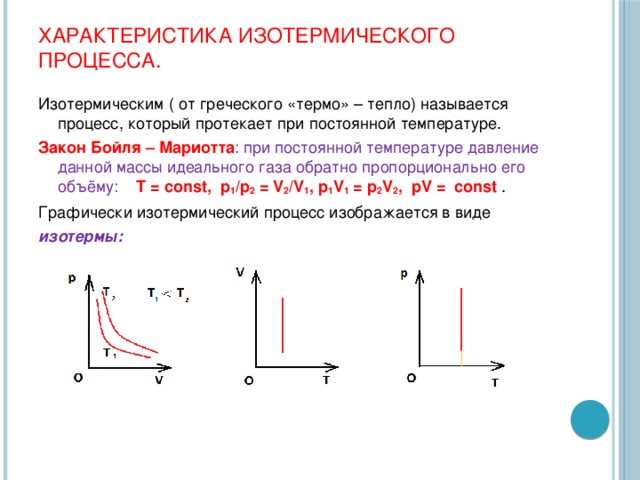 Характеристика изотермического процесса. Изотермическим ( от греческого «термо» – тепло) называется процесс, который протекает при постоянной температуре. Закон Бойля – Мариотта : при постоянной температуре давление данной массы идеального газа обратно пропорционально его объёму:  Т = const, p 1 /p 2 = V 2 /V 1 , p 1 V 1 = p 2 V 2 , pV = const . Графически изотермический процесс изображается в виде изотермы: