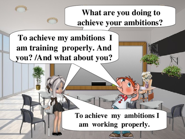What are you doing to achieve your ambitions?  To achieve my ambitions I am training properly. And you? /And what about you?  To achieve my ambitions I am working properly.