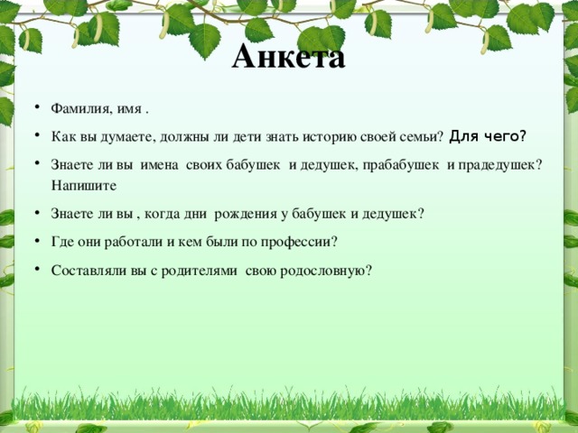 Анкета Фамилия, имя . Как вы думаете, должны ли дети знать историю своей семьи?  Для чего?  Знаете ли вы  имена  своих бабушек  и дедушек, прабабушек  и прадедушек? Напишите Знаете ли вы , когда дни рождения у бабушек и дедушек? Где они работали и кем были по профессии? Составляли вы с родителями свою родословную?