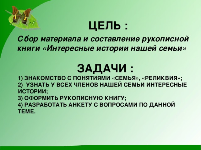 ЦЕЛЬ : Сбор материала  и составление рукописной книги «Интересные истории нашей семьи»  ЗАДАЧИ :  1) ЗНАКОМСТВО С ПОНЯТИЯМИ «СЕМЬЯ», «РЕЛИКВИЯ»;  2) УЗНАТЬ У ВСЕХ ЧЛЕНОВ НАШЕЙ СЕМЬИ ИНТЕРЕСНЫЕ ИСТОРИИ;  3) ОФОРМИТЬ РУКОПИСНУЮ КНИГУ;  4) РАЗРАБОТАТЬ АНКЕТУ С ВОПРОСАМИ ПО ДАННОЙ ТЕМЕ.